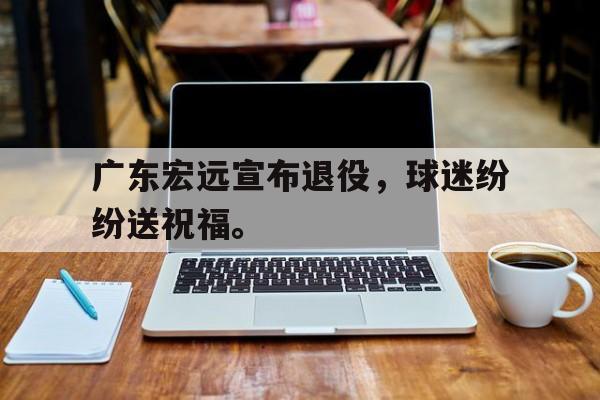爱游戏网页版登录界面-广东宏远宣布退役，球迷纷纷送祝福。