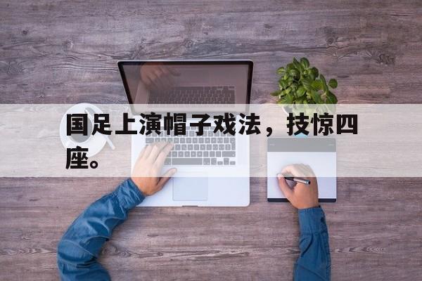 爱游戏网页版登录界面-国足上演帽子戏法，技惊四座。