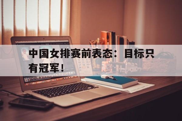爱游戏网页版入口-中国女排赛前表态：目标只有冠军！