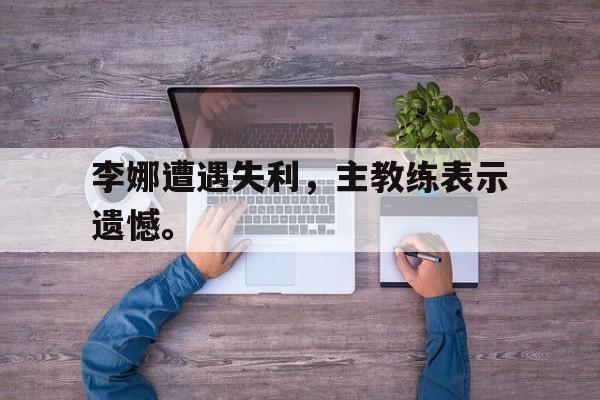 李娜遭遇失利，主教练表示遗憾。