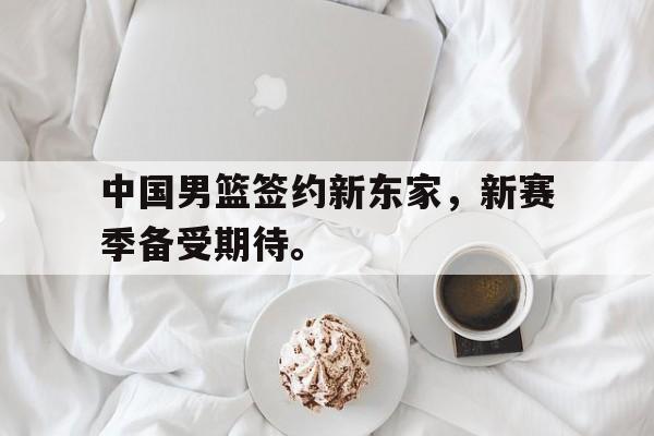 中国男篮签约新东家，新赛季备受期待。