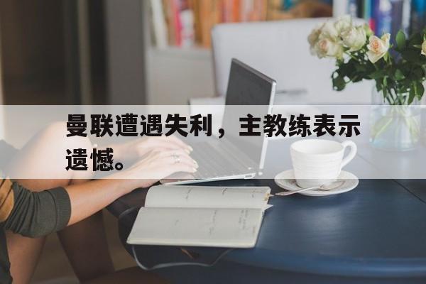 爱游戏网页版入口-曼联遭遇失利，主教练表示遗憾。