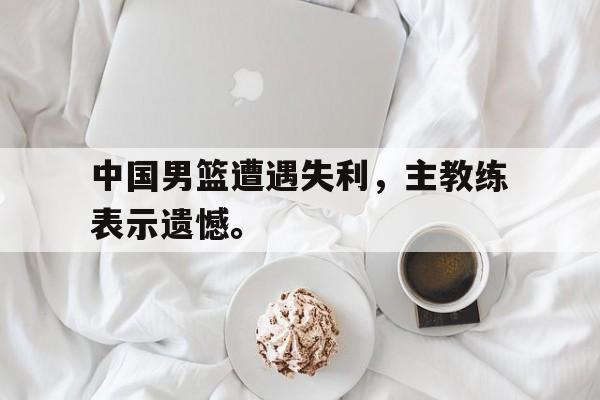 爱游戏网页版登录界面-中国男篮遭遇失利，主教练表示遗憾。