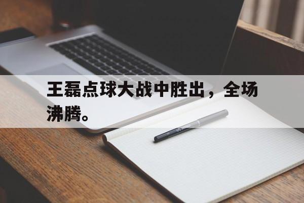 爱游戏网页版登录界面-王磊点球大战中胜出，全场沸腾。