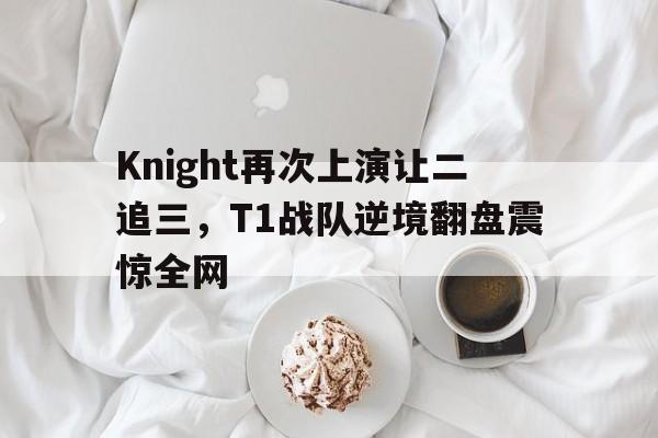 Knight再次上演让二追三，T1战队逆境翻盘震惊全网