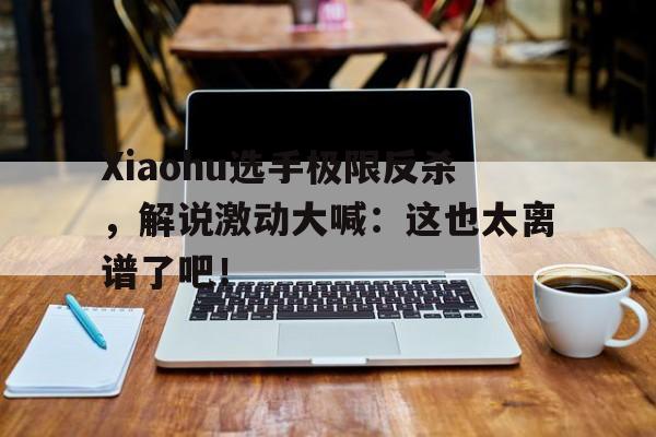 Xiaohu选手极限反杀，解说激动大喊：这也太离谱了吧！