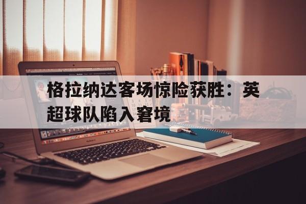 爱游戏网页版登录界面-格拉纳达客场惊险获胜：英超球队陷入窘境