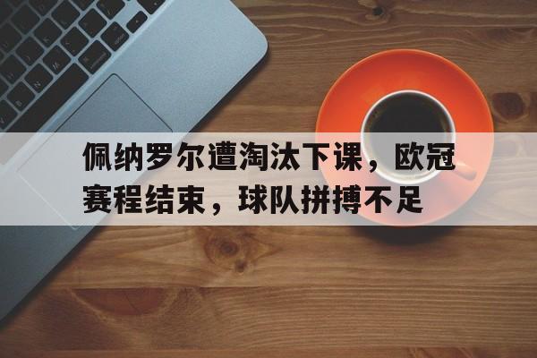 爱游戏网页版登录界面-佩纳罗尔遭淘汰下课，欧冠赛程结束，球队拼搏不足