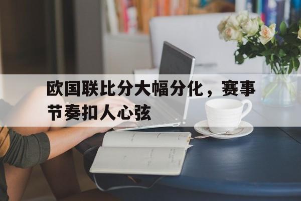 爱游戏网页版入口-欧国联比分大幅分化，赛事节奏扣人心弦