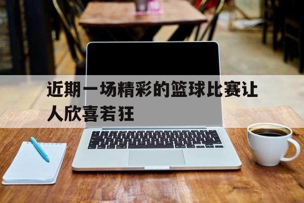 爱游戏网页版登录界面-近期一场精彩的篮球比赛让人欣喜若狂