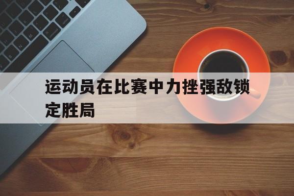 爱游戏网页版入口-运动员在比赛中力挫强敌锁定胜局