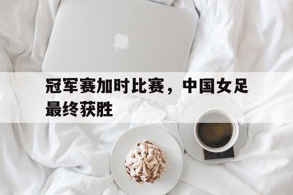 冠军赛加时比赛，中国女足最终获胜