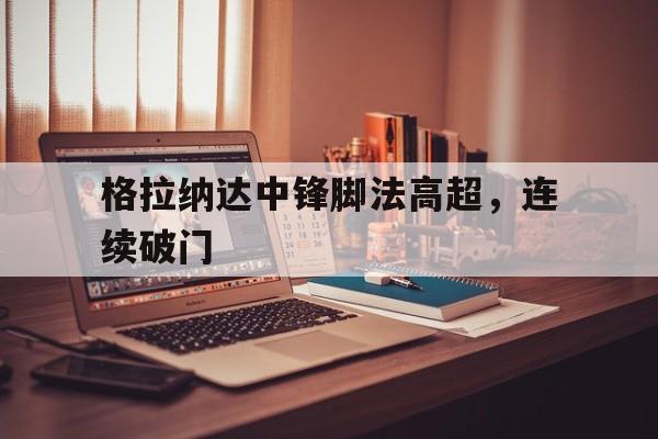 格拉纳达中锋脚法高超，连续破门