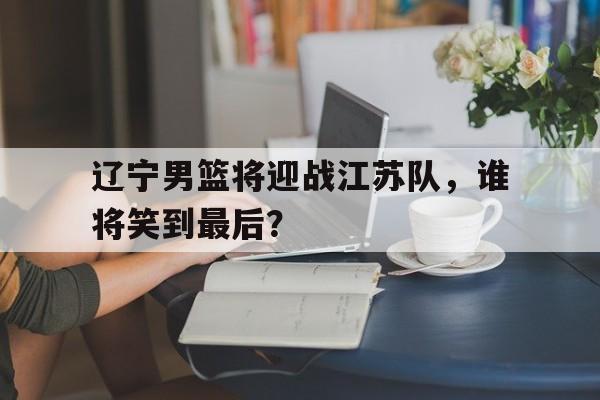 爱游戏网页版入口-辽宁男篮将迎战江苏队，谁将笑到最后？